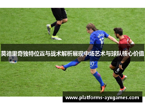 莫德里奇独特位置与战术解析展现中场艺术与球队核心价值