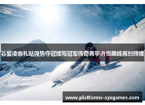 谷爱凌崇礼站强势夺冠续写冠军传奇勇攀滑雪巅峰再创辉煌