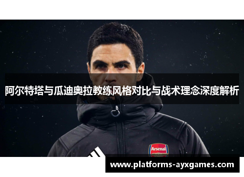 阿尔特塔与瓜迪奥拉教练风格对比与战术理念深度解析