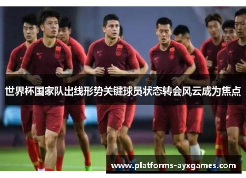 世界杯国家队出线形势关键球员状态转会风云成为焦点