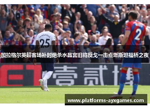 加拉格尔英超客场补时绝杀水晶宫旧将反戈一击点燃斯坦福桥之夜