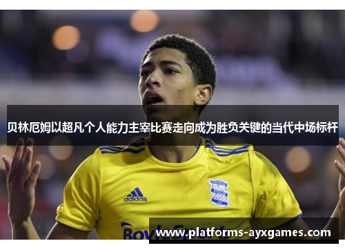 贝林厄姆以超凡个人能力主宰比赛走向成为胜负关键的当代中场标杆